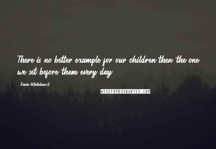 Davin Whitehurst Quotes: There is no better example for our children,then the one we set before them every day