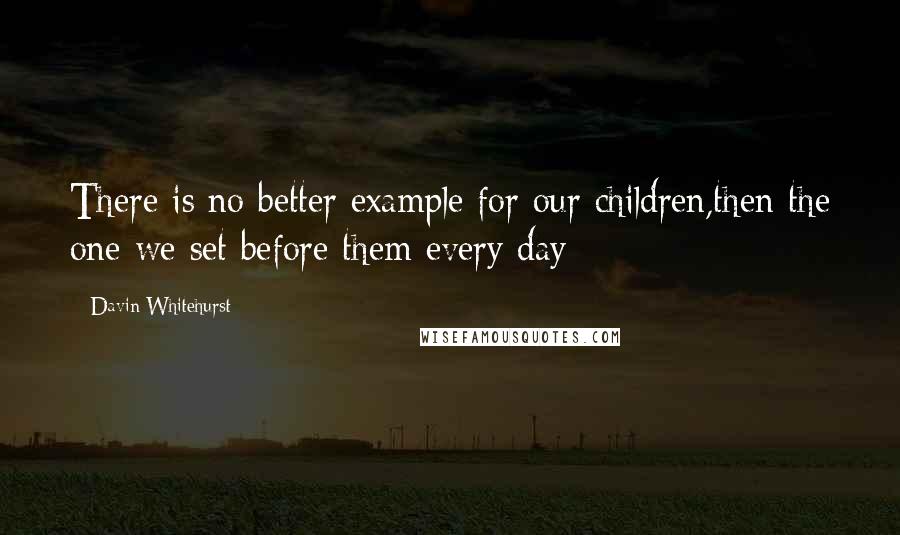Davin Whitehurst Quotes: There is no better example for our children,then the one we set before them every day