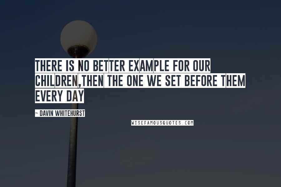 Davin Whitehurst Quotes: There is no better example for our children,then the one we set before them every day