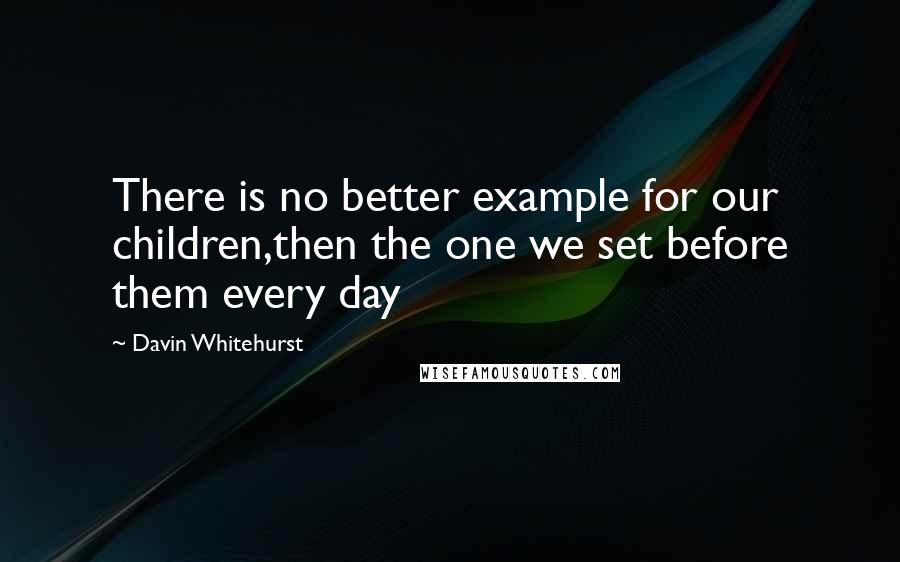 Davin Whitehurst Quotes: There is no better example for our children,then the one we set before them every day