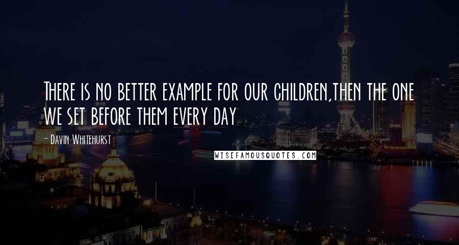 Davin Whitehurst Quotes: There is no better example for our children,then the one we set before them every day