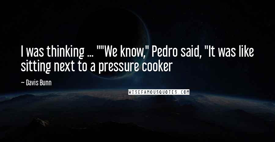 Davis Bunn Quotes: I was thinking ... ""We know," Pedro said, "It was like sitting next to a pressure cooker