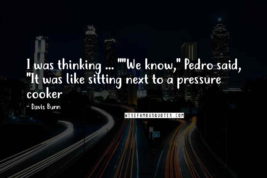 Davis Bunn Quotes: I was thinking ... ""We know," Pedro said, "It was like sitting next to a pressure cooker