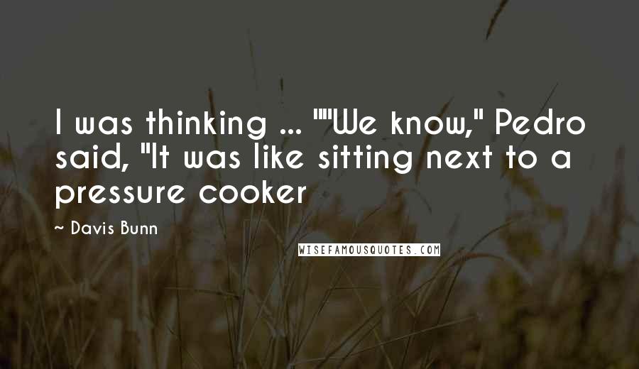 Davis Bunn Quotes: I was thinking ... ""We know," Pedro said, "It was like sitting next to a pressure cooker