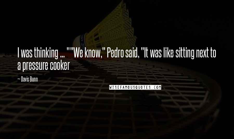 Davis Bunn Quotes: I was thinking ... ""We know," Pedro said, "It was like sitting next to a pressure cooker