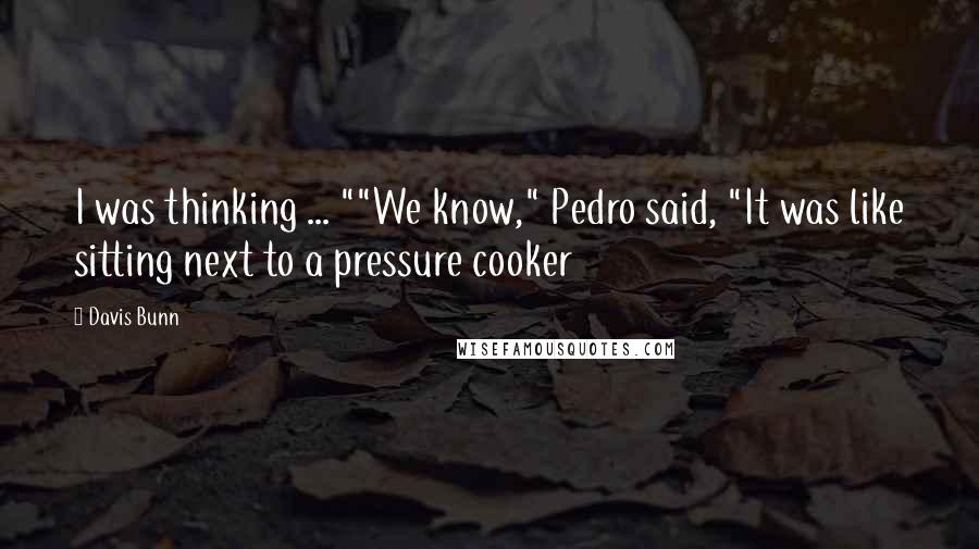 Davis Bunn Quotes: I was thinking ... ""We know," Pedro said, "It was like sitting next to a pressure cooker