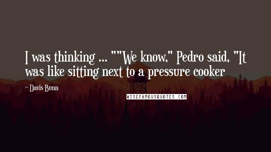 Davis Bunn Quotes: I was thinking ... ""We know," Pedro said, "It was like sitting next to a pressure cooker