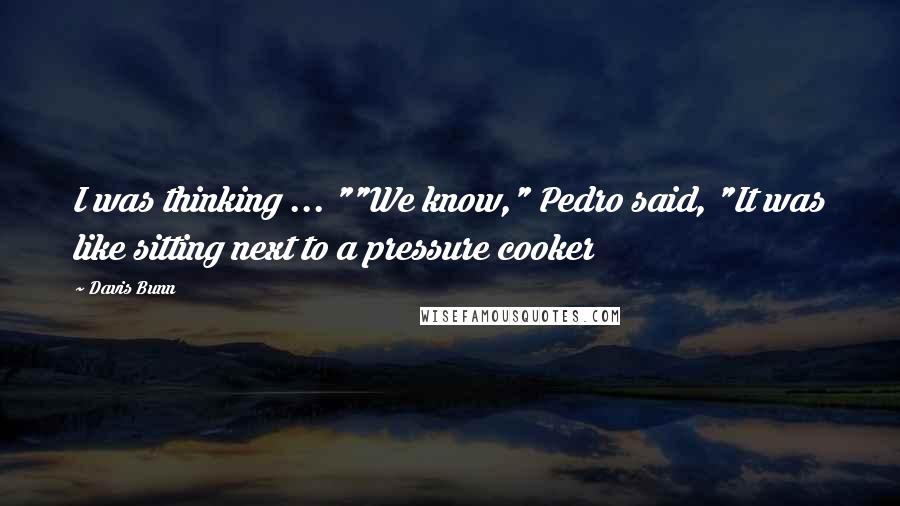 Davis Bunn Quotes: I was thinking ... ""We know," Pedro said, "It was like sitting next to a pressure cooker