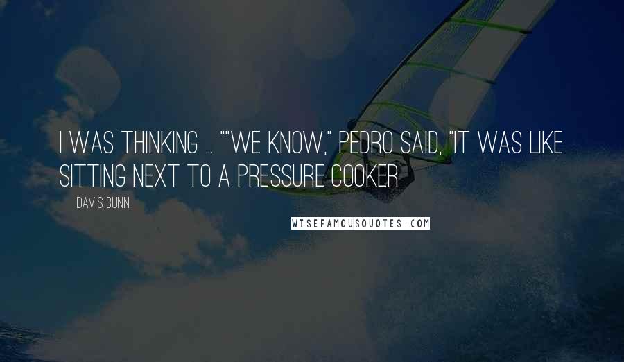 Davis Bunn Quotes: I was thinking ... ""We know," Pedro said, "It was like sitting next to a pressure cooker