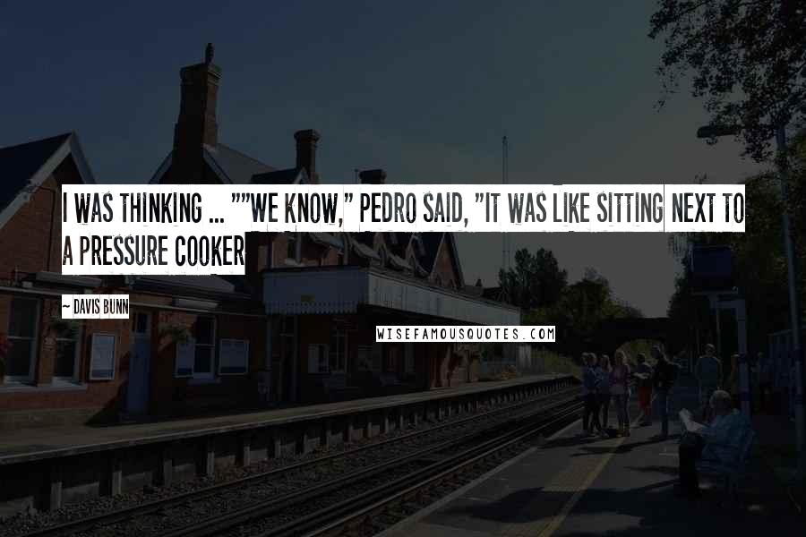 Davis Bunn Quotes: I was thinking ... ""We know," Pedro said, "It was like sitting next to a pressure cooker