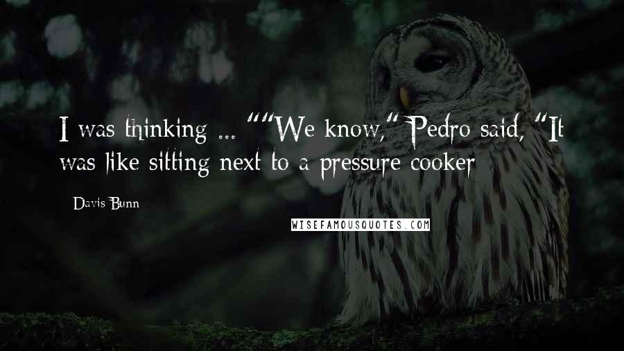 Davis Bunn Quotes: I was thinking ... ""We know," Pedro said, "It was like sitting next to a pressure cooker