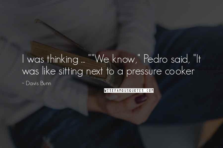 Davis Bunn Quotes: I was thinking ... ""We know," Pedro said, "It was like sitting next to a pressure cooker