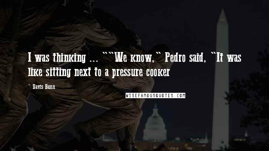 Davis Bunn Quotes: I was thinking ... ""We know," Pedro said, "It was like sitting next to a pressure cooker