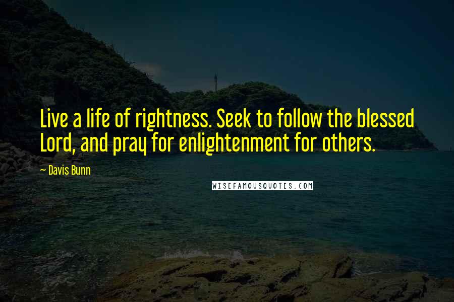 Davis Bunn Quotes: Live a life of rightness. Seek to follow the blessed Lord, and pray for enlightenment for others.