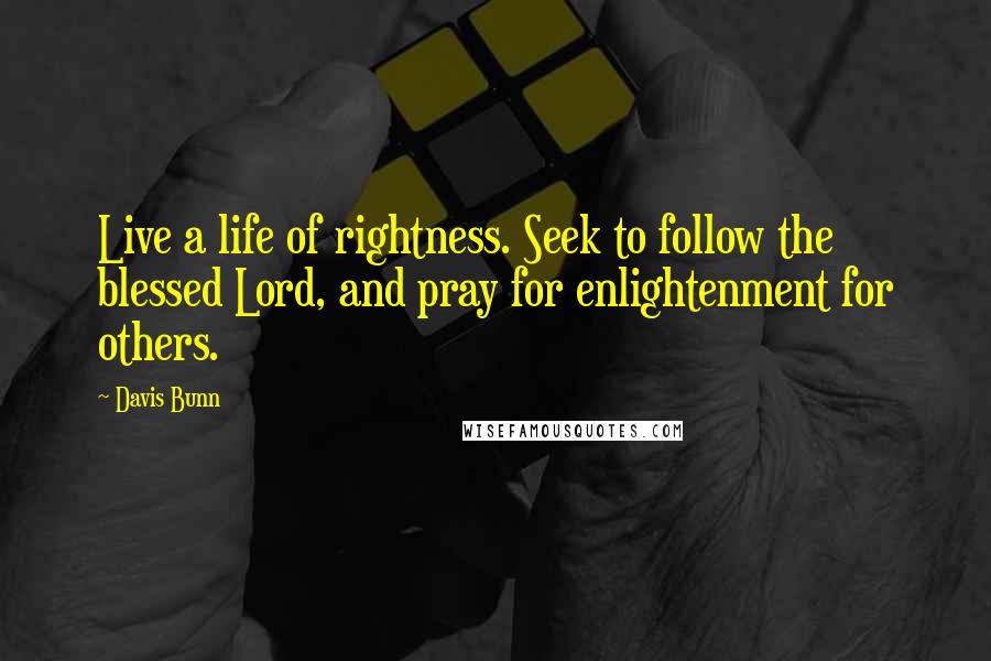 Davis Bunn Quotes: Live a life of rightness. Seek to follow the blessed Lord, and pray for enlightenment for others.