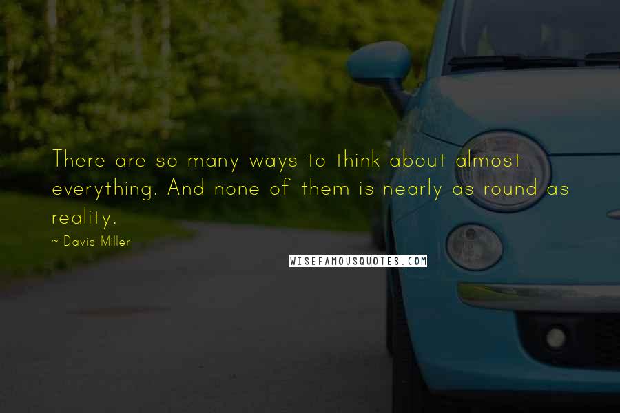 Davis Miller Quotes: There are so many ways to think about almost everything. And none of them is nearly as round as reality.