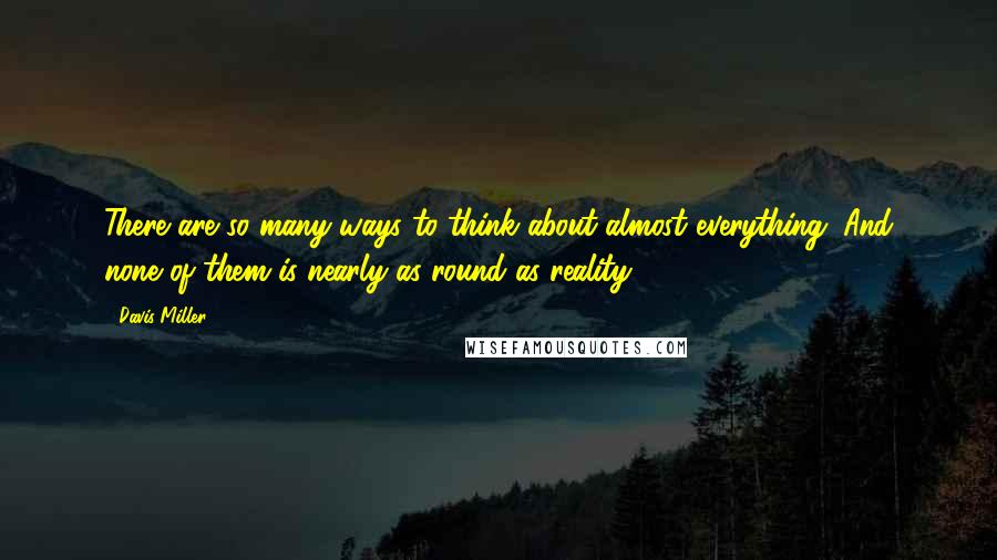 Davis Miller Quotes: There are so many ways to think about almost everything. And none of them is nearly as round as reality.