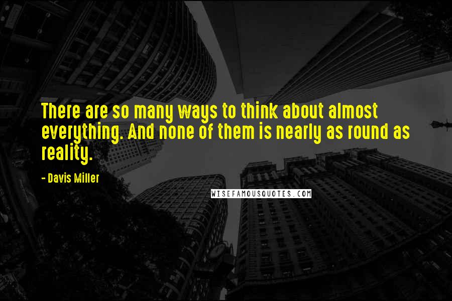 Davis Miller Quotes: There are so many ways to think about almost everything. And none of them is nearly as round as reality.