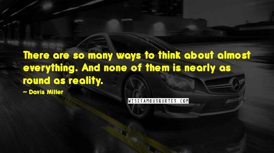 Davis Miller Quotes: There are so many ways to think about almost everything. And none of them is nearly as round as reality.