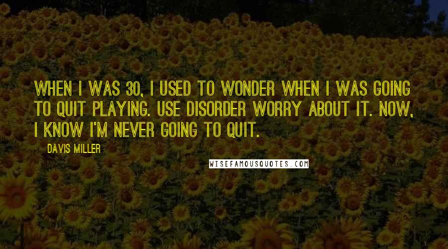 Davis Miller Quotes: When I was 30, I used to wonder when I was going to quit playing. Use disorder worry about it. Now, I know I'm never going to quit.