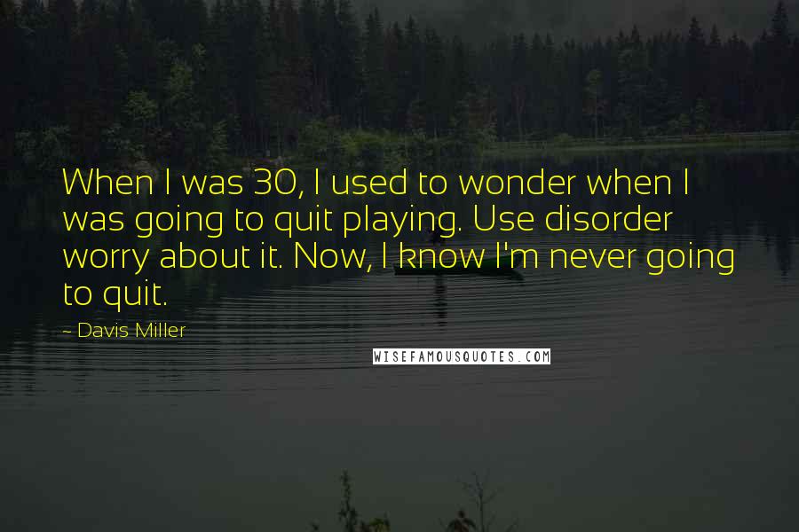 Davis Miller Quotes: When I was 30, I used to wonder when I was going to quit playing. Use disorder worry about it. Now, I know I'm never going to quit.