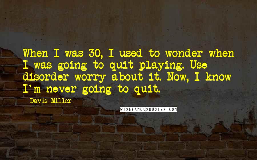 Davis Miller Quotes: When I was 30, I used to wonder when I was going to quit playing. Use disorder worry about it. Now, I know I'm never going to quit.