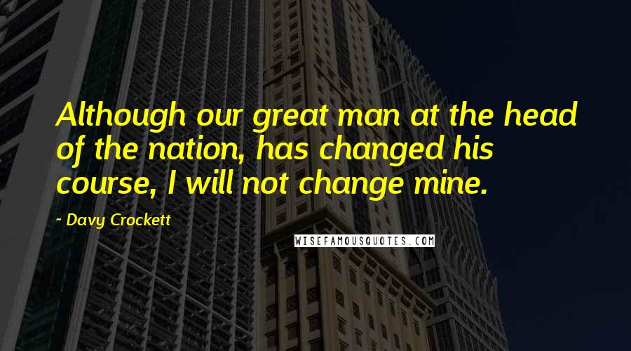 Davy Crockett Quotes: Although our great man at the head of the nation, has changed his course, I will not change mine.