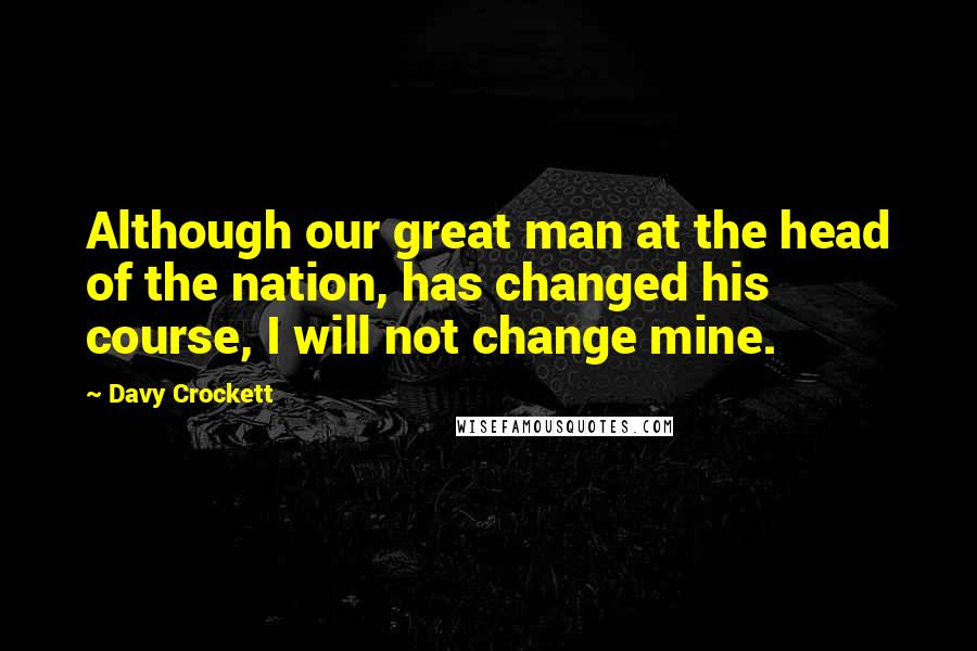 Davy Crockett Quotes: Although our great man at the head of the nation, has changed his course, I will not change mine.