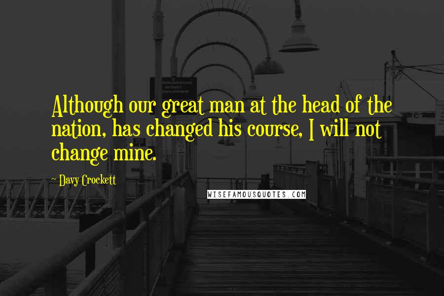 Davy Crockett Quotes: Although our great man at the head of the nation, has changed his course, I will not change mine.