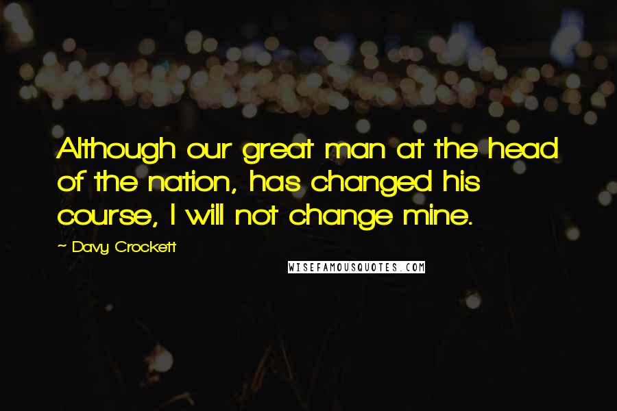 Davy Crockett Quotes: Although our great man at the head of the nation, has changed his course, I will not change mine.