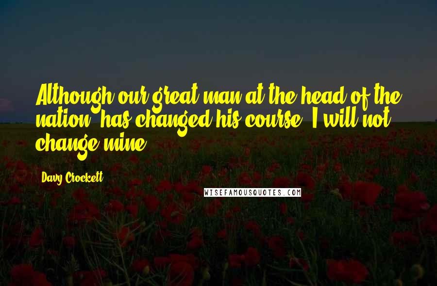 Davy Crockett Quotes: Although our great man at the head of the nation, has changed his course, I will not change mine.