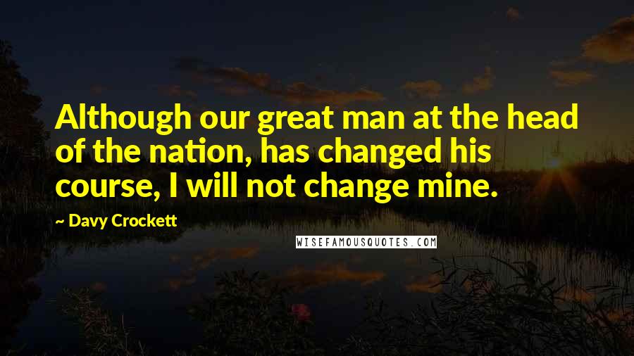 Davy Crockett Quotes: Although our great man at the head of the nation, has changed his course, I will not change mine.