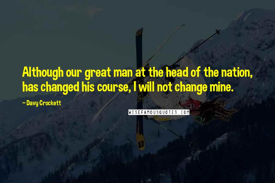 Davy Crockett Quotes: Although our great man at the head of the nation, has changed his course, I will not change mine.