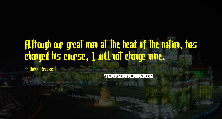 Davy Crockett Quotes: Although our great man at the head of the nation, has changed his course, I will not change mine.