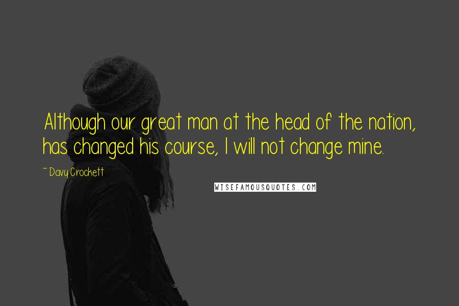 Davy Crockett Quotes: Although our great man at the head of the nation, has changed his course, I will not change mine.