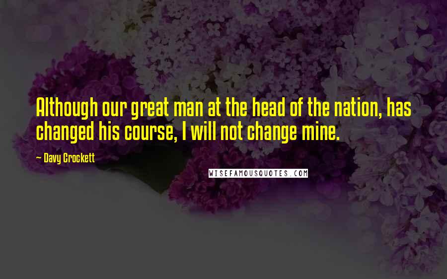 Davy Crockett Quotes: Although our great man at the head of the nation, has changed his course, I will not change mine.