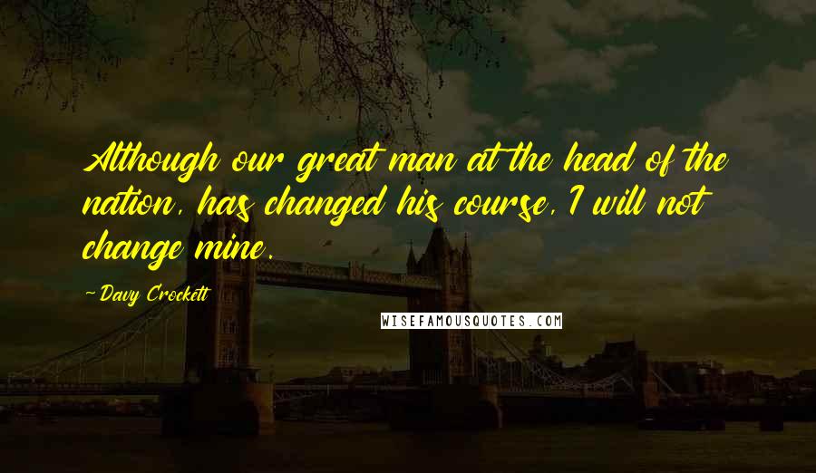 Davy Crockett Quotes: Although our great man at the head of the nation, has changed his course, I will not change mine.