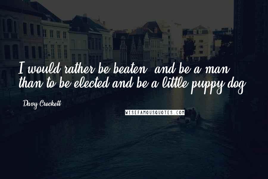 Davy Crockett Quotes: I would rather be beaten, and be a man, than to be elected and be a little puppy dog.