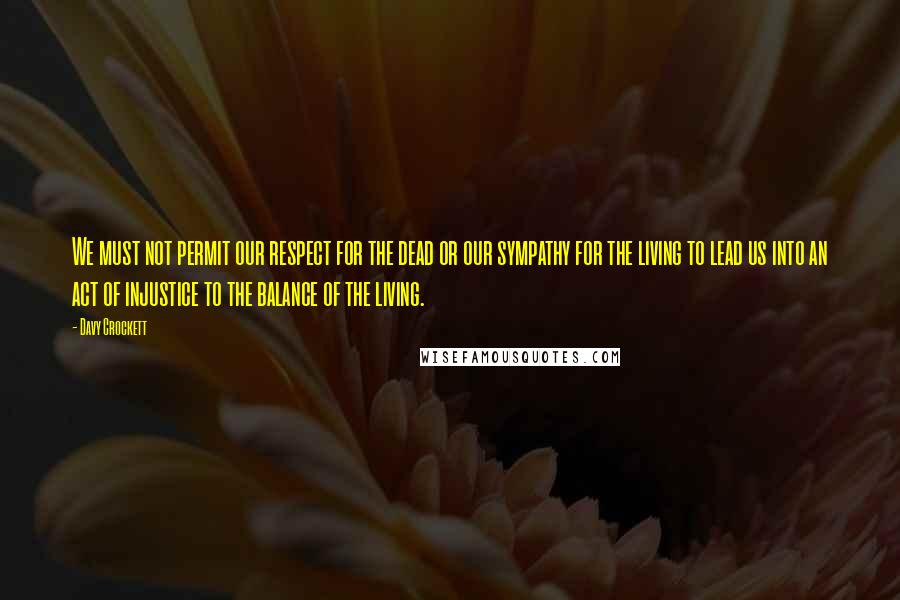 Davy Crockett Quotes: We must not permit our respect for the dead or our sympathy for the living to lead us into an act of injustice to the balance of the living.