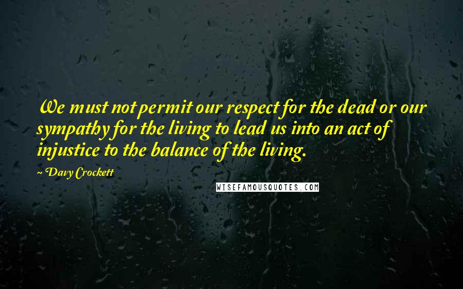 Davy Crockett Quotes: We must not permit our respect for the dead or our sympathy for the living to lead us into an act of injustice to the balance of the living.