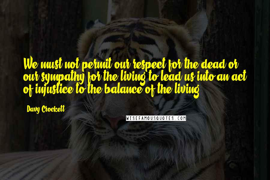 Davy Crockett Quotes: We must not permit our respect for the dead or our sympathy for the living to lead us into an act of injustice to the balance of the living.