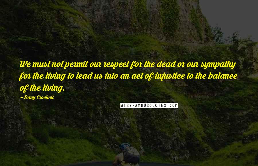 Davy Crockett Quotes: We must not permit our respect for the dead or our sympathy for the living to lead us into an act of injustice to the balance of the living.