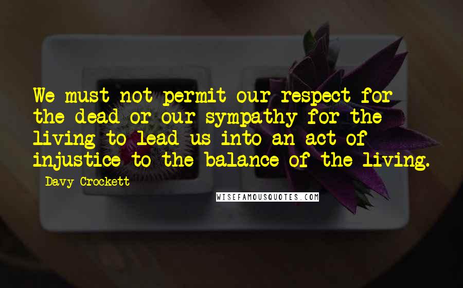 Davy Crockett Quotes: We must not permit our respect for the dead or our sympathy for the living to lead us into an act of injustice to the balance of the living.