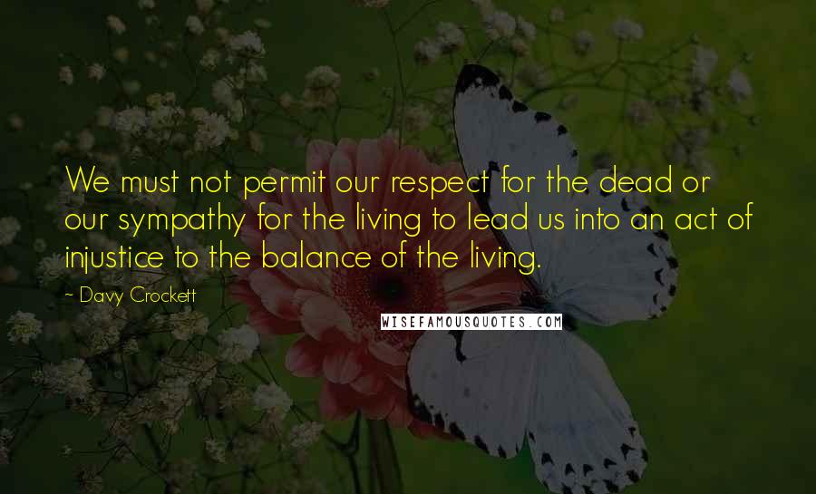 Davy Crockett Quotes: We must not permit our respect for the dead or our sympathy for the living to lead us into an act of injustice to the balance of the living.