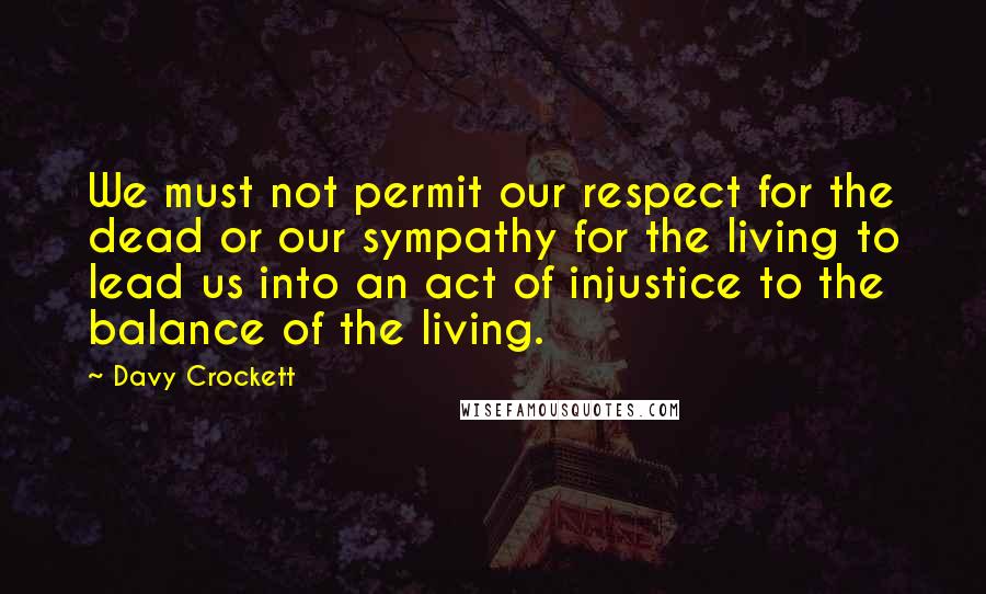 Davy Crockett Quotes: We must not permit our respect for the dead or our sympathy for the living to lead us into an act of injustice to the balance of the living.