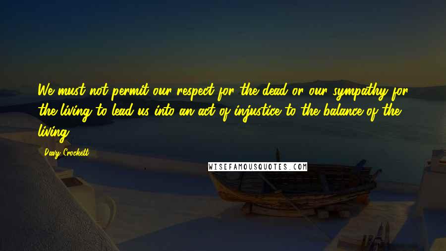 Davy Crockett Quotes: We must not permit our respect for the dead or our sympathy for the living to lead us into an act of injustice to the balance of the living.