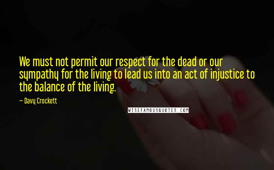 Davy Crockett Quotes: We must not permit our respect for the dead or our sympathy for the living to lead us into an act of injustice to the balance of the living.