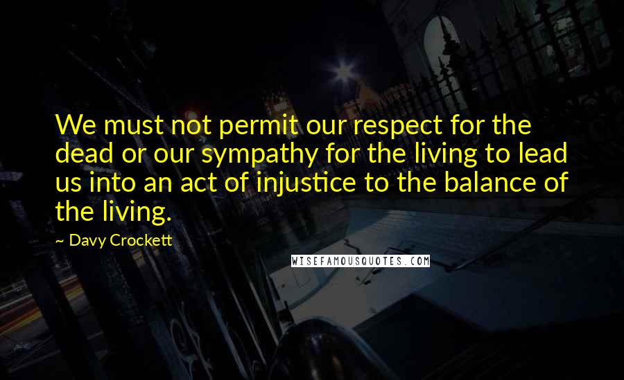 Davy Crockett Quotes: We must not permit our respect for the dead or our sympathy for the living to lead us into an act of injustice to the balance of the living.