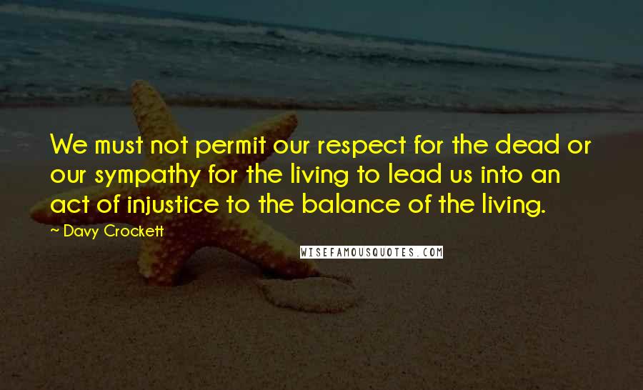 Davy Crockett Quotes: We must not permit our respect for the dead or our sympathy for the living to lead us into an act of injustice to the balance of the living.