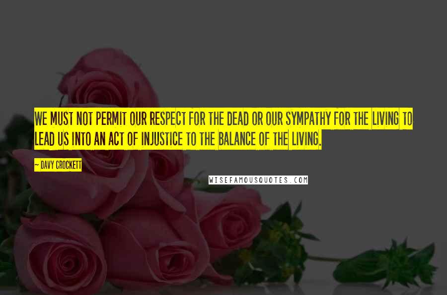 Davy Crockett Quotes: We must not permit our respect for the dead or our sympathy for the living to lead us into an act of injustice to the balance of the living.